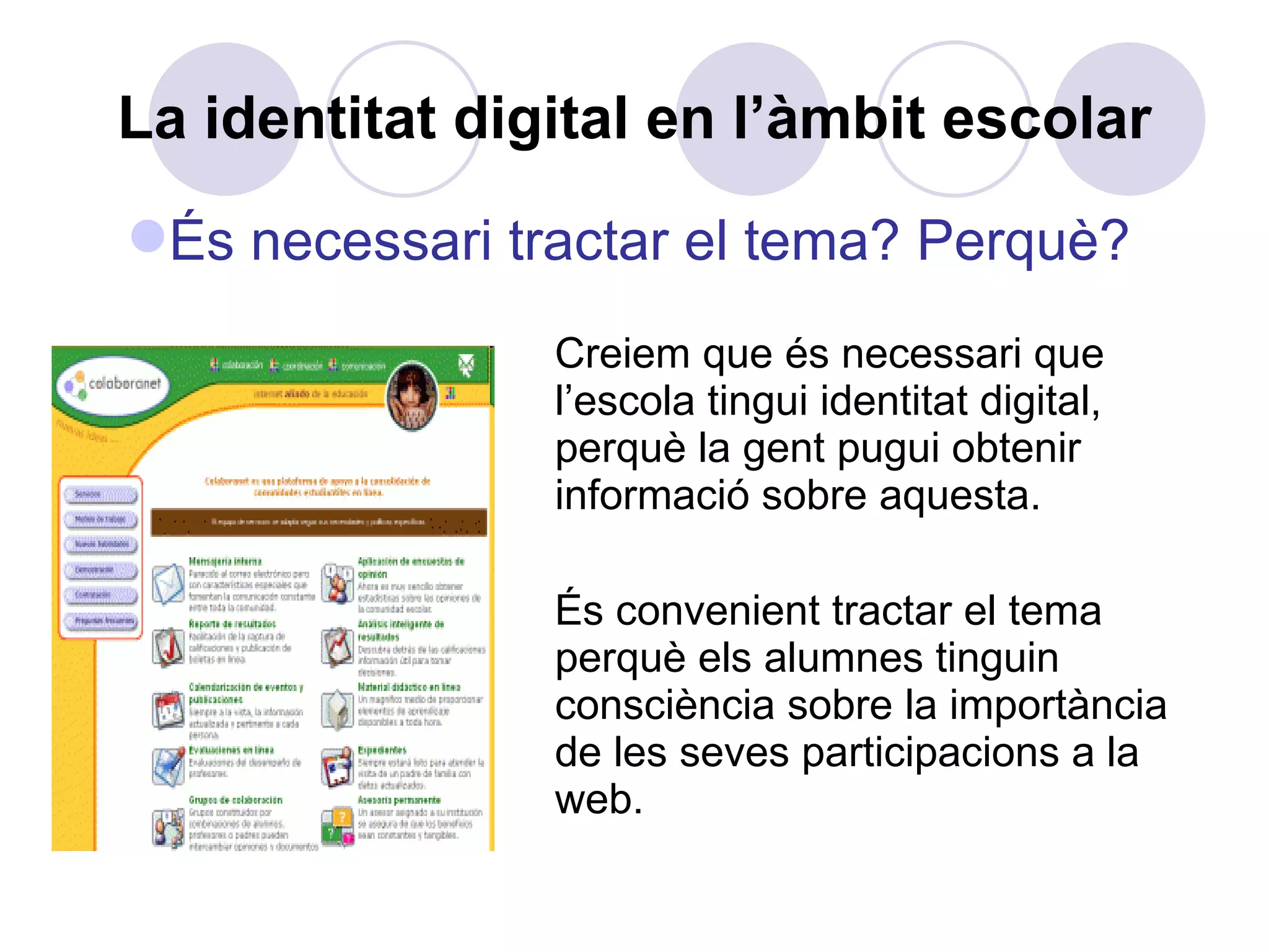 La identitat digital en l’àmbit escolar Creiem que és necessari que l’escola tingui identitat digital, perquè la gent pugui obtenir informació sobre aquesta. És convenient tractar el tema perquè els alumnes tinguin consciència sobre la importància de les seves participacions a la web. És necessari tractar el tema? Perquè? 