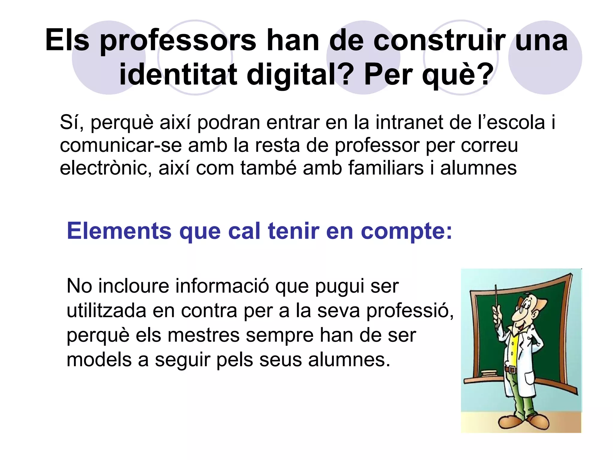 Els professors han de construir una identitat digital? Per què? Sí, perquè així podran entrar en la intranet de l’escola i comunicar-se amb la resta de professor per correu electrònic, així com també amb familiars i alumnes Elements que cal tenir en compte: No incloure informació que pugui ser utilitzada en contra per a la seva professió, perquè els mestres sempre han de ser models a seguir pels seus alumnes. 
