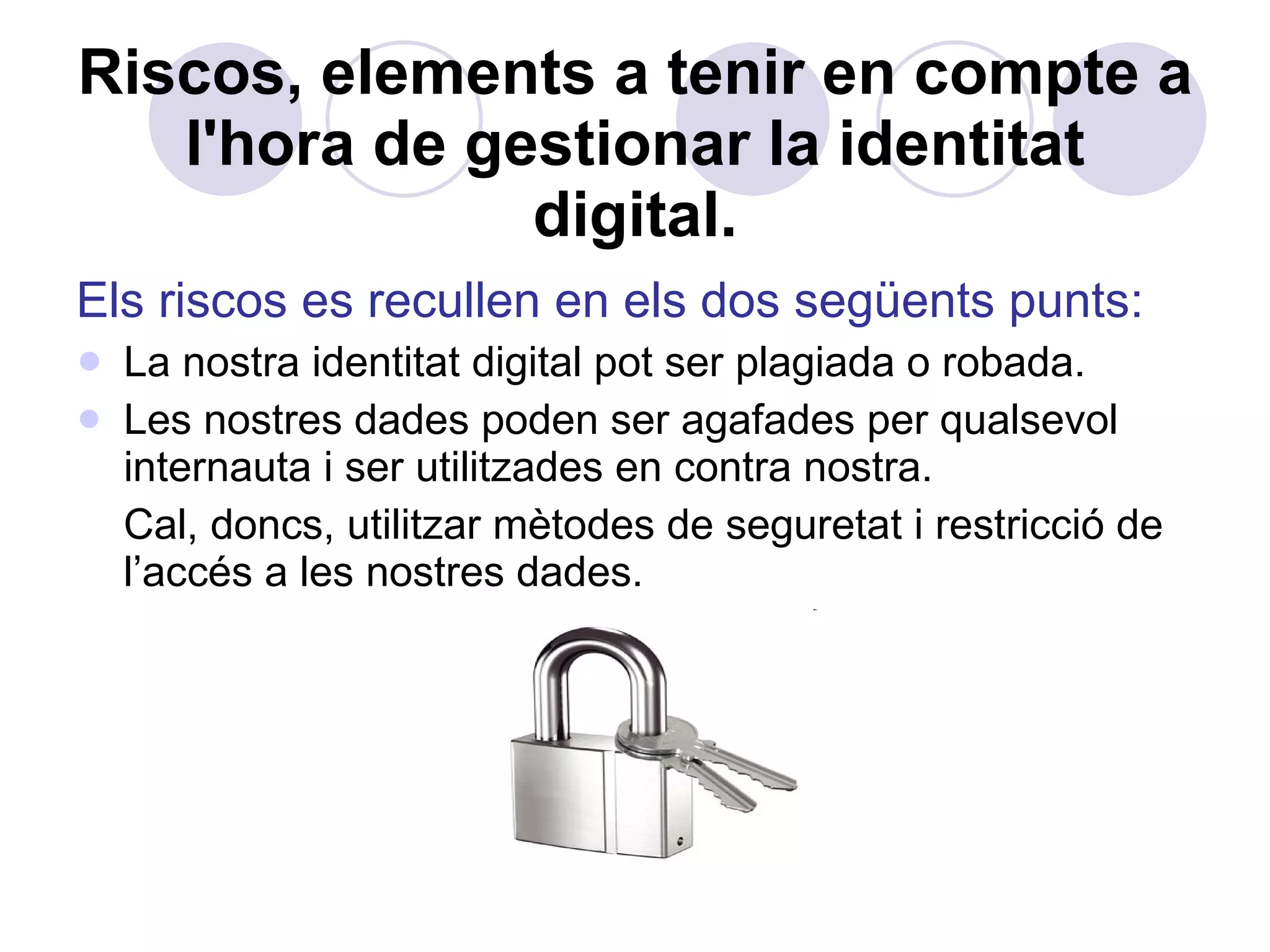 Riscos, elements a tenir en compte a l'hora de gestionar la identitat digital. Els riscos es recullen en els dos següents punts: La nostra identitat digital pot ser plagiada o robada. Les nostres dades poden ser agafades per qualsevol internauta i ser utilitzades en contra nostra.  Cal, doncs, utilitzar mètodes de seguretat i restricció de l’accés a les nostres dades. 