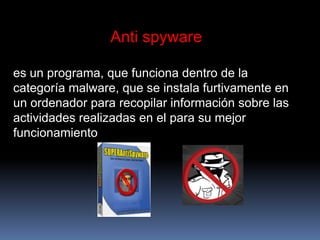 Anti spywarees un programa, que funciona dentro de la categoría malware, que se instala furtivamente en un ordenador para recopilar información sobre las actividades realizadas en el para su mejor funcionamiento