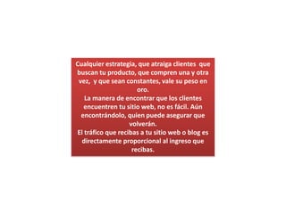 Cualquier estrategia, que atraiga clientes  que buscan tu producto, que compren una y otra vez,  y que sean constantes, vale su peso en oro.La manera de encontrar que los clientes encuentren tu sitio web, no es fácil. Aún encontrándolo, quien puede asegurar que volverán.El tráfico que recibas a tu sitio web o blog es directamente proporcional al ingreso que recibas.