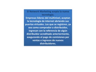 El Network Marketing acepta la nueva tecnología.Empresas líderes del multinivel, aceptan la tecnología de internet abriendo sus puertas virtuales. Los que se registren, ya  sea como comprador o distribuidor, ingresan con la referencia de algún distribuidor acreditado anteriormente, asegurando el pago de comisiones por ventas e ingresos de nuevos distribuidores.