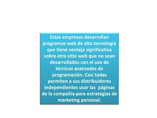 Estas empresas desarrollan programas web de alta tecnología que tiene ventaja significativa sobre otro sitio web que no sean desarrollados con el uso de técnicas avanzadas de programación. Casi todas permiten a sus distribuidores independientes usar las  páginas de la compañía para estrategias de marketing personal.