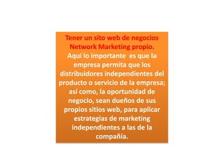 Tener un sito web de negocios  Network Marketing propio.Aquí lo importante  es que la empresa permita que los distribuidores independientes del producto o servicio de la empresa; así como, la oportunidad de negocio, sean dueños de sus propios sitios web, para aplicar estrategias de marketing independientes a las de la compañía. 