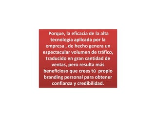 Porque, la eficacia de la alta tecnología aplicada por la empresa , de hecho genera un espectacular volumen de tráfico, traducido en gran cantidad de ventas, pero resulta más beneficioso que crees tú  propio brandingpersonal para obtener confianza y credibilidad.