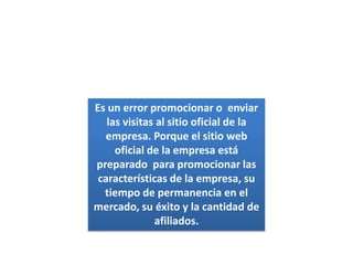 Es un error promocionar o  enviar las visitas al sitio oficial de la empresa. Porque el sitio web oficial de la empresa está preparado  para promocionar las características de la empresa, su tiempo de permanencia en el mercado, su éxito y la cantidad de afiliados.