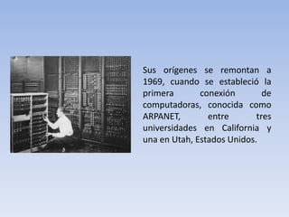 Sus orígenes se remontan a 1969, cuando se estableció la primera conexión de computadoras, conocida como ARPANET, entre tres universidades en California y una en Utah, Estados Unidos.