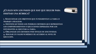 ¿Cuál es la diferencia entre una rúbrica holística  y una analítica?En la holística, el profesor evalúa la totalidad del proceso o producto sin juzgar por separado las partes que lo componen.A diferencia de la rúbrica analítica, el profesor evalúa inicialmente, por separado, las diferentes partes del producto o desempeño y luego suma el puntaje de estas para obtener una calificación total.