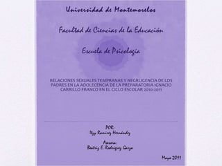 Universidad de Montemorelos Facultad de Ciencias de la Educación Escuela de Psicología RELACIONES SEXUALES TEMPRANAS Y NEGRLIGENCIA DE LOS PADRES EN LA ADOLECENCIA DE LA PREPARATORIA IGNACIO CARRILLO FRANCO EN EL CICLO ESCOLAR 2010-2011 POR: Itzy Ramírez Hernández Asesora: Beatriz E. Rodríguez Garza Mayo 2011 