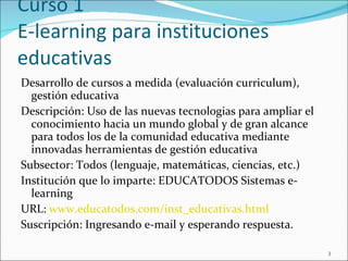 Curso 1 E-learning para instituciones educativas Desarrollo de cursos a medida  (evaluación curriculum) , gestión educativa Descripción: Uso de las nuevas tecnologias para ampliar el conocimiento hacia un mundo global y de gran alcance para todos los de la comunidad educativa mediante innovadas herramientas de gestión educativa Subsector: Todos (lenguaje, matemáticas, ciencias, etc.) Institución que lo imparte: EDUCATODOS Sistemas e-learning URL:  www.educatodos.com/inst_educativas.html Suscripción: Ingresando e-mail y esperando respuesta. 