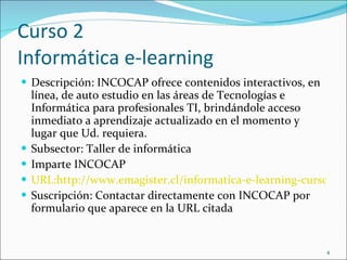 Curso 2 Informática e-learning Descripción:  INCOCAP ofrece contenidos interactivos, en línea, de auto estudio en las áreas de Tecnologías e Informática para profesionales TI, brindándole acceso inmediato a aprendizaje actualizado en el momento y lugar que Ud. requiera. Subsector: Taller de informática Imparte INCOCAP URL:http://www.emagister.cl/informatica-e-learning-cursos-2703841.htm#masdetalles Suscripción: Contactar directamente con INCOCAP por formulario que aparece en la URL citada 