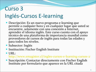 Curso 3 Inglés-Cursos E-learning Descripción: Es  un nuevo programa e-learning que permite a cualquier hora y en cualquier lugar que usted se encuentre, solamente con una conexión a Internet, aprender el idioma inglés. Este curso cuenta con el apoyo técnico de una plataforma de importancia mundial como proveedores de cursos de inglés para todas las edades y para todos los niveles. Subsector: Inglés Institución: Fischer English Institute URL:  http://www.emagister.cl/ingles-cursos-e-learning-cursos-2702689.htm Suscripción: Contactar directamente con Fischer English Institute por formulario que aparece en la URL citada 