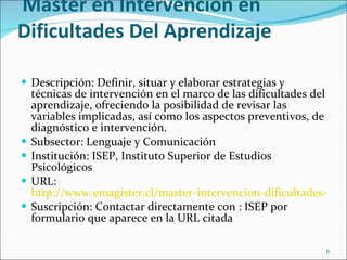 Curso 4  Master en Intervención en Dificultades Del Aprendizaje Descripción:  Definir, situar y elaborar estrategias y técnicas de intervención en el marco de las dificultades del aprendizaje, ofreciendo la posibilidad de revisar las variables implicadas, así como los aspectos preventivos, de diagnóstico e intervención. Subsector: Lenguaje y Comunicación Institución: ISEP, Instituto Superior de Estudios Psicológicos URL:  http://www.emagister.cl/master-intervencion-dificultades-del-aprendizaje-e-learning-cursos-2565706.htm#masdetalles Suscripción: Contactar directamente con : ISEP por formulario que aparece en la URL citada 