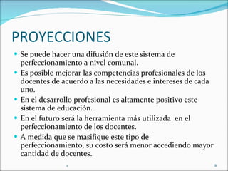 PROYECCIONES Se puede hacer una difusión de este sistema de perfeccionamiento a nivel comunal.  Es posible mejorar las competencias profesionales de los docentes de acuerdo a las necesidades e intereses de cada uno. En el desarrollo profesional es altamente positivo este sistema de educación. En el futuro será la herramienta más utilizada  en el perfeccionamiento de los docentes. A medida que se masifique este tipo de perfeccionamiento, su costo será menor accediendo mayor cantidad de docentes. 1 