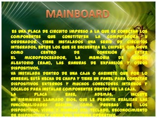 MAINBOARD es una placa de circuito impreso a la que se conectan los componentes que constituyen la computadora u ordenador. Tiene instalados una serie de circuitos integrados, entre los que se encuentra el chipset, que sirve como centro de conexión entre el microprocesador, la memoria de acceso aleatorio (RAM), las ranuras de expansión y otros dispositivos. Va instalada dentro de una caja o gabinete que por lo general está hecha de chapa y tiene un panel para conectar dispositivos externos y muchos conectores internos y zócalos para instalar componentes dentro de la caja. La placa base, además, incluye un firmware llamado BIOS, que le permite realizar las funcionalidades básicas, como pruebas de los dispositivos, vídeo y manejo del teclado, reconocimiento de dispositivos y carga del sistema operativo. 