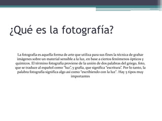 ¿Qué es la fotografía?La fotografía es aquella forma de arte que utiliza para sus fines la técnica de grabar imágenes sobre un material sensible a la luz, en base a ciertos fenómenos ópticos y químicos. El término fotografía proviene de la unión de dos palabras del griego, foto, que se traduce al español como “luz”, y grafía, que significa “escritura”. Por lo tanto, la palabra fotografía significa algo así como “escribiendo con la luz". Hay 5 tipos muy importantes