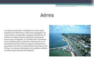 AéreaLas cámaras especiales, instaladas en aviones sobre soportes anti vibraciones, suelen estar equipadas con varios lentes y con grandes cargadores de película. Se utilizan en inspecciones de superficies extensas de terreno para cartografía, en el análisis del crecimiento de las ciudades para su posterior urbanización, en el descubrimiento de restos de antiguas civilizaciones y para observar la Tierra y la distribución de la fauna y de la flora. Las cámaras montadas en los satélites también se utilizan para este tipo de fotografía. 