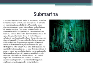 SubmarinaLas cámaras submarinas precisan de una caja o carcasa herméticamente cerrada, con una ventana de cristal o de plástico delante del objetivo. Durante las horas diurnas, se pueden tomar fotografías a profundidades de hasta 10 metros. Para tomas más profundas se necesita luz artificial, como la del flash electrónico o focos. La calidad de las fotos depende de la claridad del agua. En aguas turbias o llenas de partículas, que reflejan la luz, éstas impiden hacer fotografías, excepto planos de detalle. En este medio, los fotógrafos suelen utilizar objetivos de gran angular para compensar el efecto de aumento que se produce debajo del agua (todo parece estar un 25% más cerca de lo que está en realidad). Esto se debe a que el nivel de refracción en el agua es mayor que en el aire. Captar con una cámara la belleza del mundo acuático es una actividad popular entre los aficionados al submarinismo. Las cámaras especiales submarinas, con carcasas altamente resistentes a la presión, se utilizan también para la exploración marina a grandes profundidades. 
