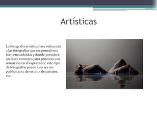 ArtísticasLa fotografía artística hace referencia a las fotografías que en general son bien encuadradas y donde prevalece un buen concepto para provocar una sensación en el espectador, este tipo de fotografías puede a su vez ser publicitario, de retrato, de paisajes, etc. 