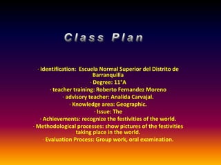 Class Plan    · Identification:  Escuela Normal Superior del Distrito de Barranquilla  · Degree: 11°A · teacher training: Roberto Fernandez Moreno  · advisory teacher: AnalidaCarvajal. · Knowledge area: Geographic.  · Issue: The  · Achievements: recognize the festivities of the world.  · Methodological processes: show pictures of the festivities taking place in the world. · Evaluation Process: Group work, oral examination.   