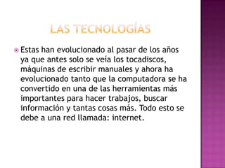 Las tecnologíasEstas han evolucionado al pasar de los años ya que antes solo se veía los tocadiscos, máquinas de escribir manuales y ahora ha evolucionado tanto que la computadora se ha convertido en una de las herramientas más importantes para hacer trabajos, buscar información y tantas cosas más. Todo esto se debe a una red llamada: internet.