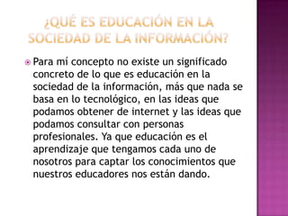 ¿Qué es educación en la sociedad de la información?Para mí concepto no existe un significado concreto de lo que es educación en la sociedad de la información, más que nada se basa en lo tecnológico, en las ideas que podamos obtener de internet y las ideas que podamos consultar con personas profesionales. Ya que educación es el aprendizaje que tengamos cada uno de nosotros para captar los conocimientos que nuestros educadores nos están dando.