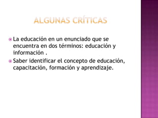 Algunas críticasLa educación en un enunciado que se encuentra en dos términos: educación y información .Saber identificar el concepto de educación, capacitación, formación y aprendizaje.