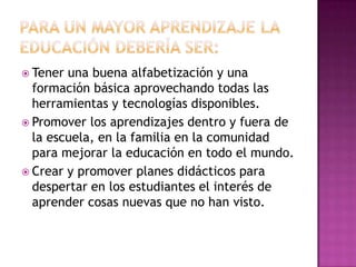 Para un mayor aprendizaje la educación debería ser:Tener una buena alfabetización y una formación básica aprovechando todas las herramientas y tecnologías disponibles.Promover los aprendizajes dentro y fuera de la escuela, en la familia en la comunidad para mejorar la educación en todo el mundo.Crear y promover planes didácticos para despertar en los estudiantes el interés de aprender cosas nuevas que no han visto.