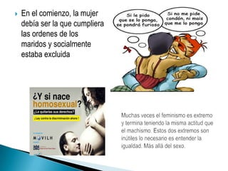 En el comienzo, la mujer debía ser la que cumpliera las ordenes de los maridos y socialmente estaba excluidaMuchas veces el feminismo es extremo y termina teniendo la misma actitud que el machismo. Estos dos extremos son inútiles lo necesario es entender la igualdad. Más allá del sexo.