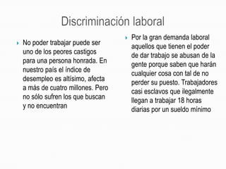 Discriminación laboralPor la gran demanda laboral aquellos que tienen el poder de dar trabajo se abusan de la gente porque saben que harán cualquier cosa con tal de no perder su puesto. Trabajadores casi esclavos que ilegalmente llegan a trabajar 18 horas diarias por un sueldo mínimoNo poder trabajar puede ser uno de los peores castigos para una persona honrada. En nuestro país el índice de desempleo es altísimo, afecta a más de cuatro millones. Pero no sólo sufren los que buscan y no encuentran