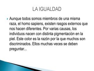 Aunque todos somos miembros de una misma raza, el homo sapiens, existen rasgos externos que nos hacen diferentes. Por varias causas, los individuos nacen con distinta pigmentación en la piel. Este color es la razón por la que muchos son discriminados. Ellos muchas veces se deben preguntar...LA IGUALDAD