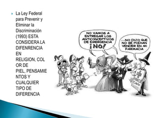 La Ley Federal para Prevenir y Eliminar la Discriminación (1993) ESTA CONSIDERA LA DIFENRENCIA EN RELIGION, COLOR DE PIEL, PENSAMIENTOS Y CUALQUIER TIPO DE DIFERENCIA