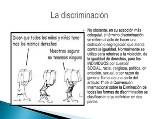 No obstante, en su acepción más coloquial, el término discriminación se refiere al acto de hacer una distinción o segregación que atenta contra la igualdad. Normalmente se utiliza para referirse a la violación, de la igualdad de derechos, para los INDIVIDUOS por cuestión SOCIAL, racial, religiosa, política, orientación, sexual, o por razón de genero. Tomando una parte del artículo 1º de la Convención Internacional sobre la Eliminación de todas las formas de discriminación se clasificarían o se definirían en dos partes.La discriminación