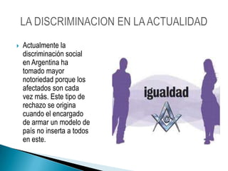 Actualmente la discriminación social en Argentina ha tomado mayor notoriedad porque los afectados son cada vez más. Este tipo de rechazo se origina cuando el encargado de armar un modelo de país no inserta a todos en este. LA DISCRIMINACION EN LA ACTUALIDAD
