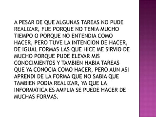    A PESAR DE QUE ALGUNAS TAREAS NO PUDE REALIZAR, FUE PORQUE NO TENIA MUCHO TIEMPO O PORQUE NO ENTENDIA COMO HACER, PERO TUVE LA INTENCION DE HACER, DE IGUAL FORMAS LAS QUE HICE ME SIRVIO DE MUCHO PORQUE PUDE ELEVAR MIS CONOCIMIENTOS Y TAMBIEN HABIA TAREAS QUE YA CONOCIA COMO HACER, PERO AUN ASI APRENDI DE LA FORMA QUE NO SABIA QUE TAMBIEN PODIA REALIZAR, YA QUE LA INFORMATICA ES AMPLIA SE PUEDE HACER DE MUCHAS FORMAS.