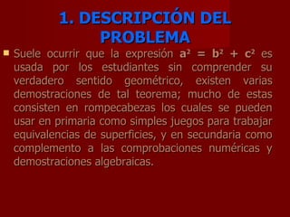 1. DESCRIPCIÓN DEL PROBLEMA Suele ocurrir que la expresión a 2 = b 2 + c 2 es usada por los estudiantes sin comprender su verdadero sentido geométrico, existen varias demostraciones de tal teorema; mucho de estas consisten en rompecabezas los cuales se pueden usar en primaria como simples juegos para trabajar equivalencias de superficies, y en secundaria como complemento a las comprobaciones numéricas y demostraciones algebraicas.