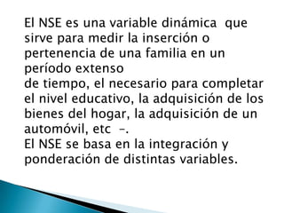 El NSE es una variable dinámica  que sirve para medir la inserción o pertenencia de una familia en un período extenso  de tiempo, el necesario para completar el nivel educativo, la adquisición de los bienes del hogar, la adquisición de un automóvil, etc–. El NSE se basa en la integración y ponderación de distintas variables. 