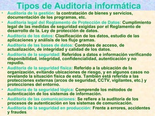 Tipos de Auditoria informática Auditoria de la gestión:  la contratación de bienes y servicios, documentación de los programas, etc. Auditoria legal del Reglamento de Protección de Datos:  Cumplimiento legal de las medidas de seguridad exigidas por el Reglamento de desarrollo de la. Ley de protección de datos. Auditoria de los datos:  Clasificación de los datos, estudio de las aplicaciones y análisis de los flujo gramas. Auditoria de las bases de datos:  Controles de acceso, de actualización, de integridad y calidad de los datos. Auditoria de la seguridad:  Referidos a datos e información verificando disponibilidad, integridad, confidencialidad, autenticación y no repudio. Auditoria de la seguridad física:  Referido a la ubicación de la organización, evitando ubicaciones de riesgo, y en algunos casos no revelando la situación física de esta. También está referida a las protecciones externas (arcos de seguridad, CCTV, vigilantes, etc.) y protecciones del entorno. Auditoria de la seguridad lógica:  Comprende los métodos de autenticación de los sistemas de información. Auditoria de las comunicaciones:  Se refiere a la auditoria de los procesos de autenticación en los sistemas de comunicación. Auditoria de la seguridad en producción:  Frente a errores, accidentes y fraudes .  