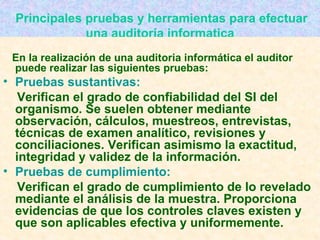   Principales pruebas y herramientas para efectuar una auditoría informatica En la realización de una auditoria informática el auditor puede realizar las siguientes pruebas: Pruebas sustantivas:   Verifican el grado de confiabilidad del SI del organismo. Se suelen obtener mediante observación, cálculos, muestreos, entrevistas, técnicas de examen analítico, revisiones y conciliaciones. Verifican asimismo la exactitud, integridad y validez de la información. Pruebas de cumplimiento:   Verifican el grado de cumplimiento de lo revelado mediante el análisis de la muestra. Proporciona evidencias de que los controles claves existen y que son aplicables efectiva y uniformemente. 