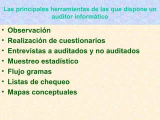 Las principales herramientas de las que dispone un auditor informático Observación Realización de cuestionarios Entrevistas a auditados y no auditados Muestreo estadístico Flujo gramas Listas de chequeo Mapas conceptuales 
