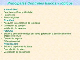 Principales Controles físicos y lógicos Autenticidad Permiten verificar la identidad Passwords Firmas digitales Exactitud Aseguran la coherencia de los datos Validación de campos Validación de excesos Totalidad Evitan la omisión de riesgo así como garantizan la conclusión de un proceso de envio Conteo de regitros Cifras de control Redundancia Evitan la duplicidad de datos Cancelación de lotes Verificación de secuencias 