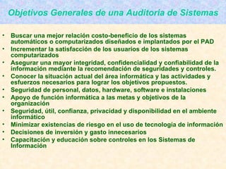 Objetivos Generales de una Auditoria de Sistemas Buscar una mejor relación costo-beneficio de los sistemas automáticos o computarizados diseñados e implantados por el PAD Incrementar la satisfacción de los usuarios de los sistemas computarizados Asegurar una mayor integridad, confidencialidad y confiabilidad de la información mediante la recomendación de seguridades y controles. Conocer la situación actual del área informática y las actividades y esfuerzos necesarios para lograr los objetivos propuestos. Seguridad de personal, datos, hardware, software e instalaciones Apoyo de función informática a las metas y objetivos de la organización Seguridad, útil, confianza, privacidad y disponibilidad en el ambiente informático Minimizar existencias de riesgo en el uso de tecnología de información  Decisiones de inversión y gasto innecesarios Capacitación y educación sobre controles en los Sistemas de Información 
