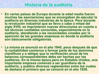 Historia de la auditoria   En varios países de Europa durante la edad media fueron muchas las asociaciones que se encargaban de ejecutar la auditoria en diversas industrias de la época. Pero durante la revolución industrial que se llevo a cabo a mitad del siglo XVIII, se imprimieron nuevas direcciones en cuanto a las técnicas contables conocidas, especialmente en la auditoria, atendiendo a las necesidades creadas por la aparición de las grandes empresas en donde la auditoria son básicamente obligatorias. La misma se anunció en el año 1845, poco después de que la contabilidad comience a formar parte de los dominios científicos y a obligar que la verificación anual de los balances correspondientes deba ser hechas por los auditores. En la misma época pero en Estados Unidos, una importante empresa comenzó a ser guardiana de la auditoria, y publico diversos reglamentos entre los cuales de destaca el primero que se conoció en el año 1939.   