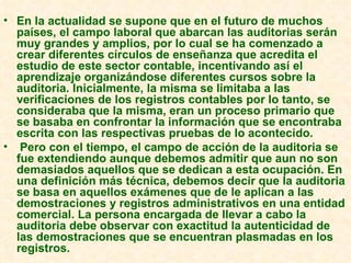 En la actualidad se supone que en el futuro de muchos países, el campo laboral que abarcan las auditorias serán muy grandes y amplios, por lo cual se ha comenzado a crear diferentes círculos de enseñanza que acredita el estudio de este sector contable, incentivando así el aprendizaje organizándose diferentes cursos sobre la auditoria. Inicialmente, la misma se limitaba a las verificaciones de los registros contables por lo tanto, se consideraba que la misma, eran un proceso primario que se basaba en confrontar la información que se encontraba escrita con las respectivas pruebas de lo acontecido. Pero con el tiempo, el campo de acción de la auditoria se fue extendiendo aunque debemos admitir que aun no son demasiados aquellos que se dedican a esta ocupación. En una definición más técnica, debemos decir que la auditoria se basa en aquellos exámenes que de le aplican a las demostraciones y registros administrativos en una entidad comercial. La persona encargada de llevar a cabo la auditoria debe observar con exactitud la autenticidad de las demostraciones que se encuentran plasmadas en los registros.  