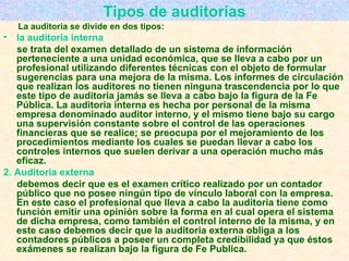 Tipos de auditorías La auditoria se divide en dos tipos: la auditoría interna   se trata del examen detallado de un sistema de información perteneciente a una unidad económica, que se lleva a cabo por un profesional utilizando diferentes técnicas con el objeto de formular sugerencias para una mejora de la misma. Los informes de circulación que realizan los auditores no tienen ninguna trascendencia por lo que este tipo de auditoria jamás se lleva a cabo bajo la figura de la Fe Pública. La auditoria interna es hecha por personal de la misma empresa denominado auditor interno, y el mismo tiene bajo su cargo una supervisión constante sobre el control de las operaciones financieras que se realice; se preocupa por el mejoramiento de los procedimientos mediante los cuales se puedan llevar a cabo los controles internos que suelen derivar a una operación mucho más eficaz.  2. Auditoria externa  debemos decir que es el examen crítico realizado por un contador público que no posee ningún tipo de vínculo laboral con la empresa. En este caso el profesional que lleva a cabo la auditoria tiene como función emitir una opinión sobre la forma en al cual opera el sistema de dicha empresa, como también el control interno de la misma, y en este caso debemos decir que la auditoria externa obliga a los contadores públicos a poseer un completa credibilidad ya que éstos exámenes se realizan bajo la figura de Fe Publica.   