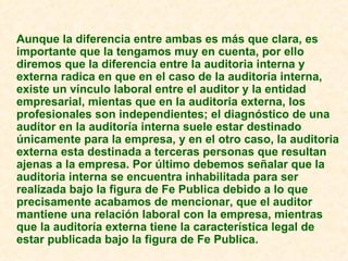 Aunque la diferencia entre ambas es más que clara, es importante que la tengamos muy en cuenta, por ello diremos que la diferencia entre la auditoria interna y externa radica en que en el caso de la auditoria interna, existe un vínculo laboral entre el auditor y la entidad empresarial, mientas que en la auditoria externa, los profesionales son independientes; el diagnóstico de una auditor en la auditoría interna suele estar destinado únicamente para la empresa, y en el otro caso, la auditoria externa esta destinada a terceras personas que resultan ajenas a la empresa. Por último debemos señalar que la auditoria interna se encuentra inhabilitada para ser realizada bajo la figura de Fe Publica debido a lo que precisamente acabamos de mencionar, que el auditor mantiene una relación laboral con la empresa, mientras que la auditoría externa tiene la característica legal de estar publicada bajo la figura de Fe Publica. 