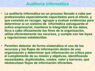 Auditoria informática La a uditoria informática  es un proceso llevado a cabo por profesionales especialmente capacitados para el efecto, y que consiste en recoger, agrupar y evaluar evidencias para determinar si un sistema de    informática salvaguarda el activo empresarial, mantiene la integridad de los datos, lleva a cabo eficazmente los fines de la organización, utiliza eficientemente los recursos, y cumple con las leyes y regulaciones establecidas.  Permiten detectar de forma sistemática el uso de los recursos y los flujos de información dentro de una organización y determinar qué información es crítica para el cumplimiento de su misión y objetivos, identificando necesidades, duplicidades, costes, valor y barreras, que obstaculizan flujos de información eficientes. 