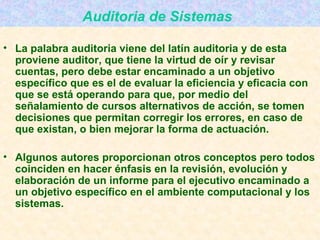 Auditoria de Sistemas   La palabra auditoria viene del latín auditoria y de esta proviene auditor, que tiene la virtud de oír y revisar cuentas, pero debe estar encaminado a un objetivo específico que es el de evaluar la eficiencia y eficacia con que se está operando para que, por medio del señalamiento de cursos alternativos de acción, se tomen decisiones que permitan corregir los errores, en caso de que existan, o bien mejorar la forma de actuación. Algunos autores proporcionan otros conceptos pero todos coinciden en hacer énfasis en la revisión, evolución y elaboración de un informe para el ejecutivo encaminado a un objetivo específico en el ambiente computacional y los sistemas. 