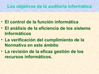 Los objetivos de la auditoria informática El control de la función informática El análisis de la eficiencia de los sistema Informáticos La verificación del cumplimiento de la Normativa en este ámbito La revisión de la eficaz gestión de los recursos informáticos. 