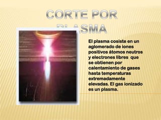 CORTE POR PLASMA El plasma cosiste en un aglomerado de iones positivos átomos neutros y electrones libres  que se obtienen por calentamiento de gases hasta temperaturas extremadamente elevadas. El gas ionizado es un plasma. 
